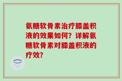 氨糖软骨素治疗膝盖积液的效果如何？详解氨糖软骨素对膝盖积液的疗效？
