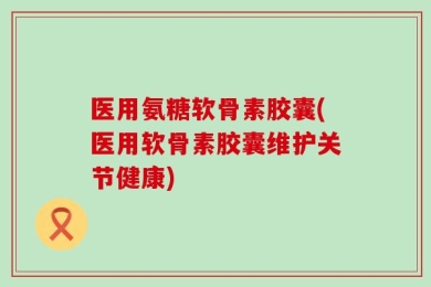 医用氨糖软骨素胶囊(医用软骨素胶囊维护关节健康)