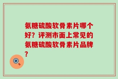 氨糖硫酸软骨素片哪个好？评测市面上常见的氨糖硫酸软骨素片品牌？