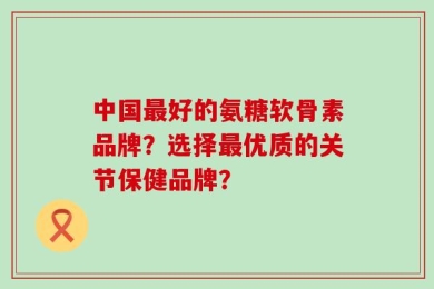 中国最好的氨糖软骨素品牌？选择最优质的关节保健品牌？