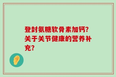 登封氨糖软骨素加钙？关于关节健康的营养补充？