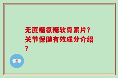 无蔗糖氨糖软骨素片？关节保健有效成分介绍？