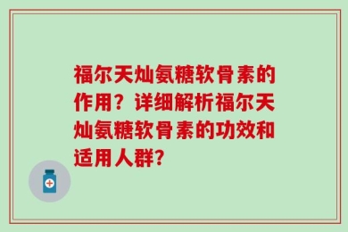 福尔天灿氨糖软骨素的作用？详细解析福尔天灿氨糖软骨素的功效和适用人群？