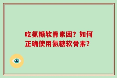 吃氨糖软骨素困？如何正确使用氨糖软骨素？