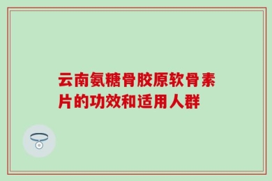 云南氨糖骨胶原软骨素片的功效和适用人群