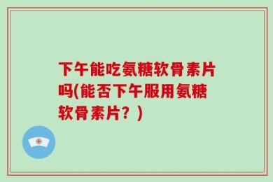 下午能吃氨糖软骨素片吗(能否下午服用氨糖软骨素片？)