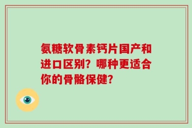 氨糖软骨素钙片国产和进口区别？哪种更适合你的骨骼保健？