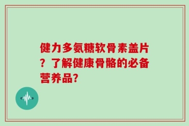 健力多氨糖软骨素盖片？了解健康骨骼的必备营养品？