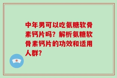 中年男可以吃氨糖软骨素钙片吗？解析氨糖软骨素钙片的功效和适用人群？