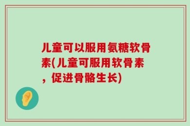 儿童可以服用氨糖软骨素(儿童可服用软骨素，促进骨骼生长)