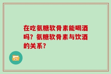 在吃氨糖软骨素能喝酒吗？氨糖软骨素与饮酒的关系？