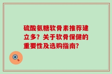 硫酸氨糖软骨素推荐建立多？关于软骨保健的重要性及选购指南？