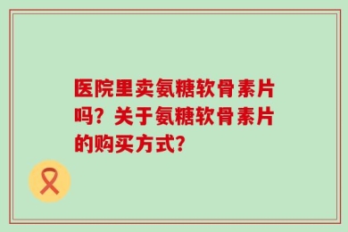 医院里卖氨糖软骨素片吗？关于氨糖软骨素片的购买方式？