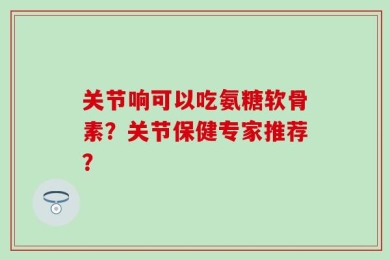 关节响可以吃氨糖软骨素？关节保健专家推荐？