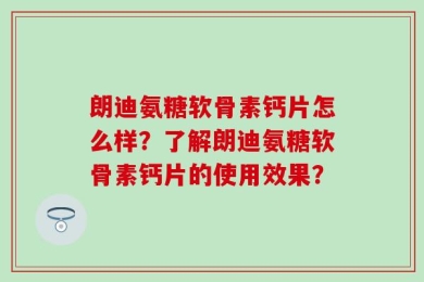 朗迪氨糖软骨素钙片怎么样？了解朗迪氨糖软骨素钙片的使用效果？