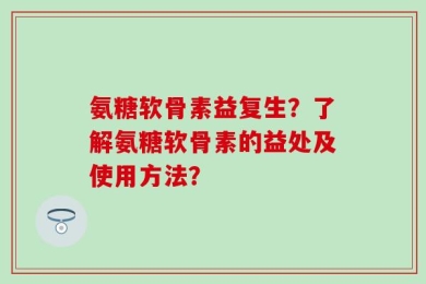 氨糖软骨素益复生？了解氨糖软骨素的益处及使用方法？