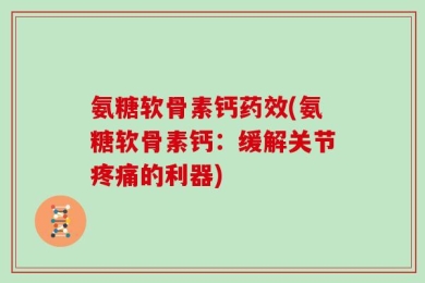 氨糖软骨素钙药效(氨糖软骨素钙：缓解关节疼痛的利器)