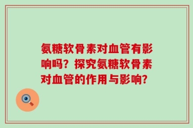氨糖软骨素对血管有影响吗？探究氨糖软骨素对血管的作用与影响？