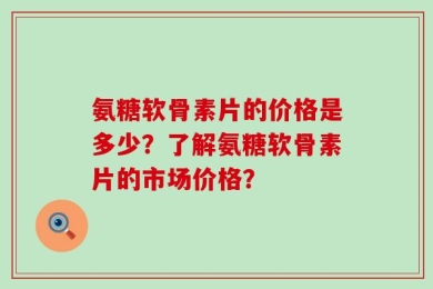 氨糖软骨素片的价格是多少？了解氨糖软骨素片的市场价格？
