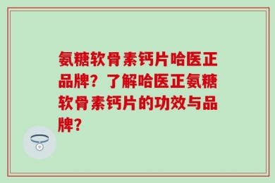 氨糖软骨素钙片哈医正品牌？了解哈医正氨糖软骨素钙片的功效与品牌？