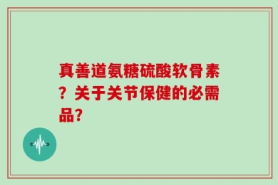 真善道氨糖硫酸软骨素？关于关节保健的必需品？