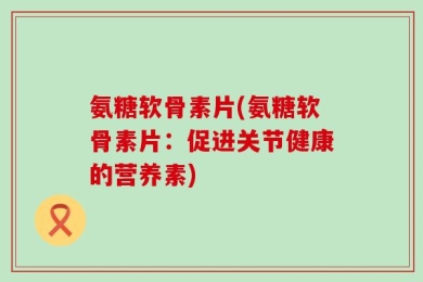 氨糖软骨素片(氨糖软骨素片：促进关节健康的营养素)