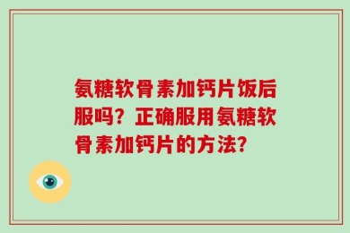 氨糖软骨素加钙片饭后服吗？正确服用氨糖软骨素加钙片的方法？
