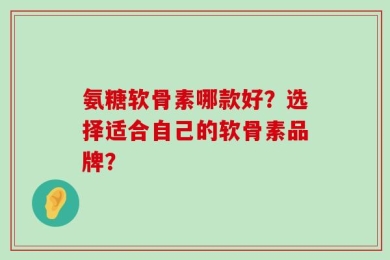 氨糖软骨素哪款好？选择适合自己的软骨素品牌？