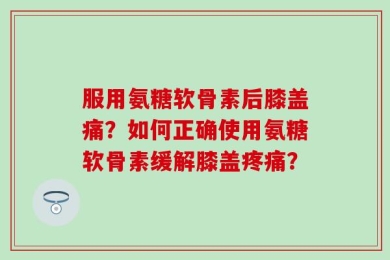 服用氨糖软骨素后膝盖痛？如何正确使用氨糖软骨素缓解膝盖疼痛？