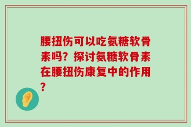 腰扭伤可以吃氨糖软骨素吗？探讨氨糖软骨素在腰扭伤康复中的作用？