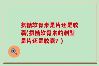 氨糖软骨素是片还是胶囊(氨糖软骨素的剂型是片还是胶囊？)