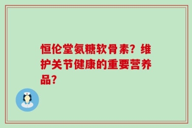 恒伦堂氨糖软骨素？维护关节健康的重要营养品？
