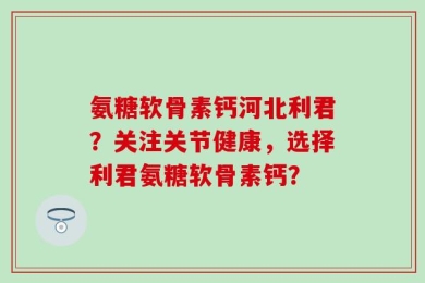 氨糖软骨素钙河北利君？关注关节健康，选择利君氨糖软骨素钙？