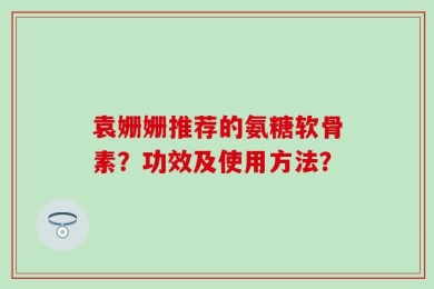 袁姗姗推荐的氨糖软骨素？功效及使用方法？