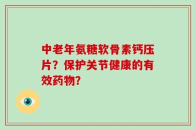 中老年氨糖软骨素钙压片？保护关节健康的有效药物？