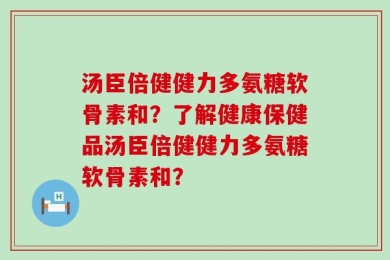 汤臣倍健健力多氨糖软骨素和？了解健康保健品汤臣倍健健力多氨糖软骨素和？