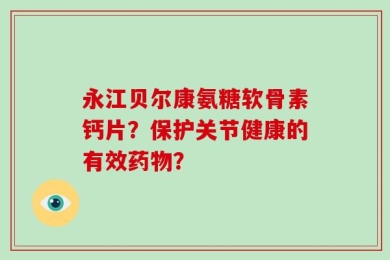 永江贝尔康氨糖软骨素钙片？保护关节健康的有效药物？