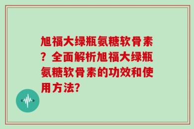 旭福大绿瓶氨糖软骨素？全面解析旭福大绿瓶氨糖软骨素的功效和使用方法？