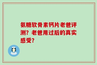 氨糖软骨素钙片老爸评测？老爸用过后的真实感受？
