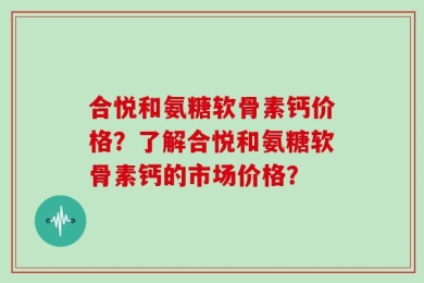 合悦和氨糖软骨素钙价格？了解合悦和氨糖软骨素钙的市场价格？