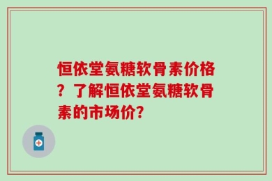 恒依堂氨糖软骨素价格？了解恒依堂氨糖软骨素的市场价？