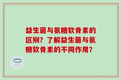 益生菌与氨糖软骨素的区别？了解益生菌与氨糖软骨素的不同作用？