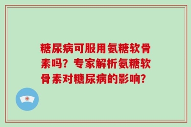 糖尿病可服用氨糖软骨素吗？专家解析氨糖软骨素对糖尿病的影响？