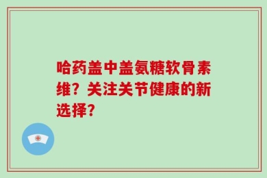 哈药盖中盖氨糖软骨素维？关注关节健康的新选择？