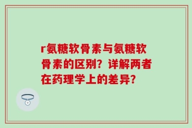 r氨糖软骨素与氨糖软骨素的区别？详解两者在药理学上的差异？