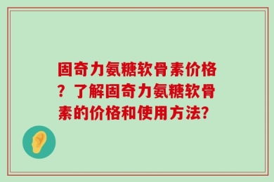 固奇力氨糖软骨素价格？了解固奇力氨糖软骨素的价格和使用方法？