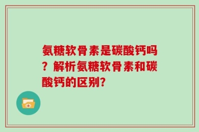 氨糖软骨素是碳酸钙吗？解析氨糖软骨素和碳酸钙的区别？