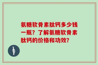 氨糖软骨素肽钙多少钱一瓶？了解氨糖软骨素肽钙的价格和功效？