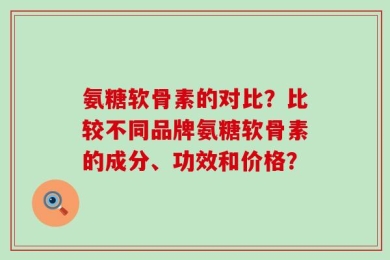 氨糖软骨素的对比？比较不同品牌氨糖软骨素的成分、功效和价格？