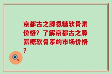 京都古之滕氨糖软骨素价格？了解京都古之滕氨糖软骨素的市场价格？